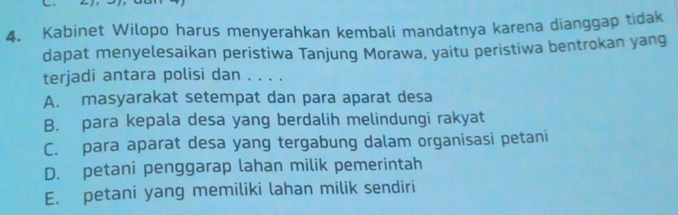 Kabinet Wilopo harus menyerahkan kembali mandatnya karena dianggap tidak
dapat menyelesaikan peristiwa Tanjung Morawa, yaitu peristiwa bentrokan yang
terjadi antara polisi dan . . . .
A. masyarakat setempat dan para aparat desa
B. para kepala desa yang berdalih melindungi rakyat
C. para aparat desa yang tergabung dalam organisasi petani
D. petani penggarap lahan milik pemerintah
E. petani yang memiliki lahan milik sendiri