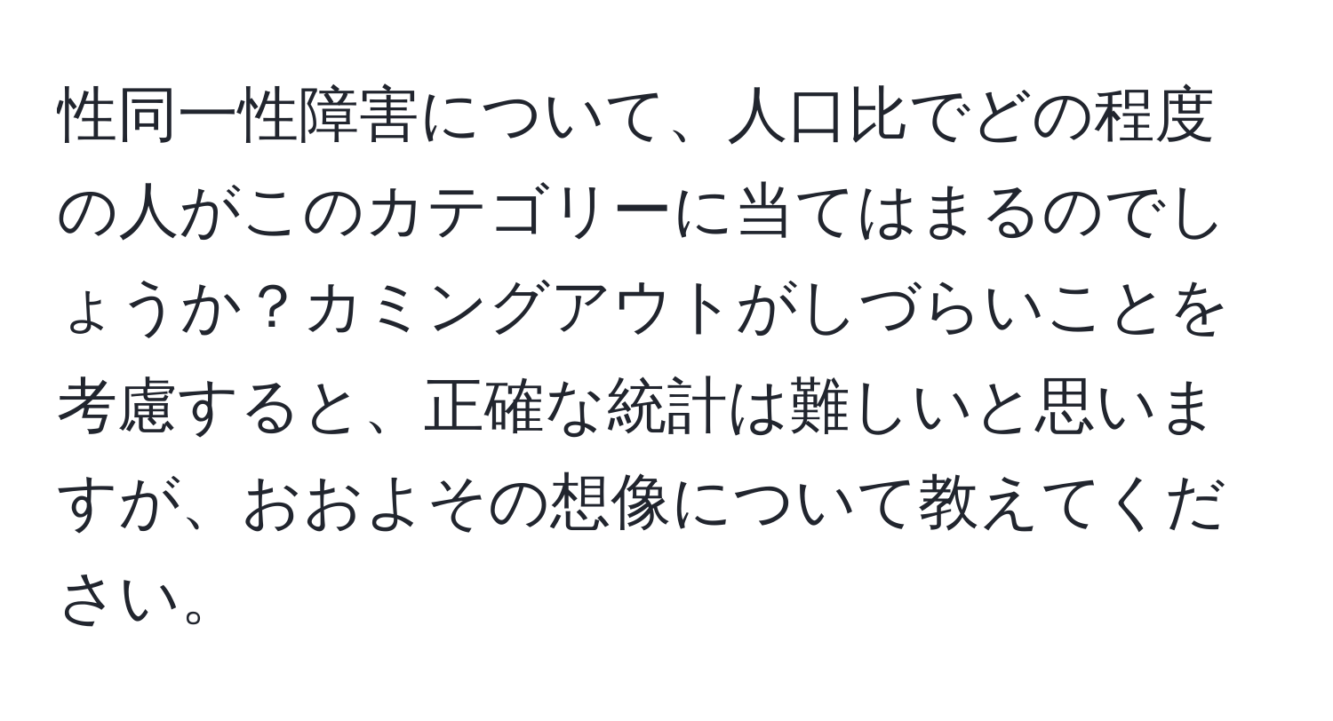 性同一性障害について、人口比でどの程度の人がこのカテゴリーに当てはまるのでしょうか？カミングアウトがしづらいことを考慮すると、正確な統計は難しいと思いますが、おおよその想像について教えてください。