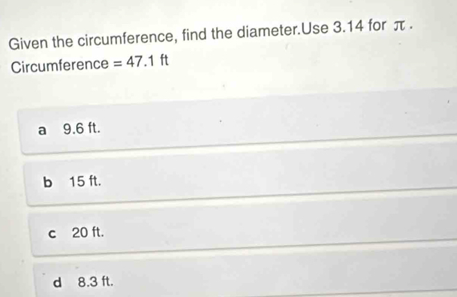 Given the circumference, find the diameter.Use 3.14 for π.
Circumference =47.1ft
a 9.6 ft.
b 15 ft.
c 20 ft.
d 8.3 ft.