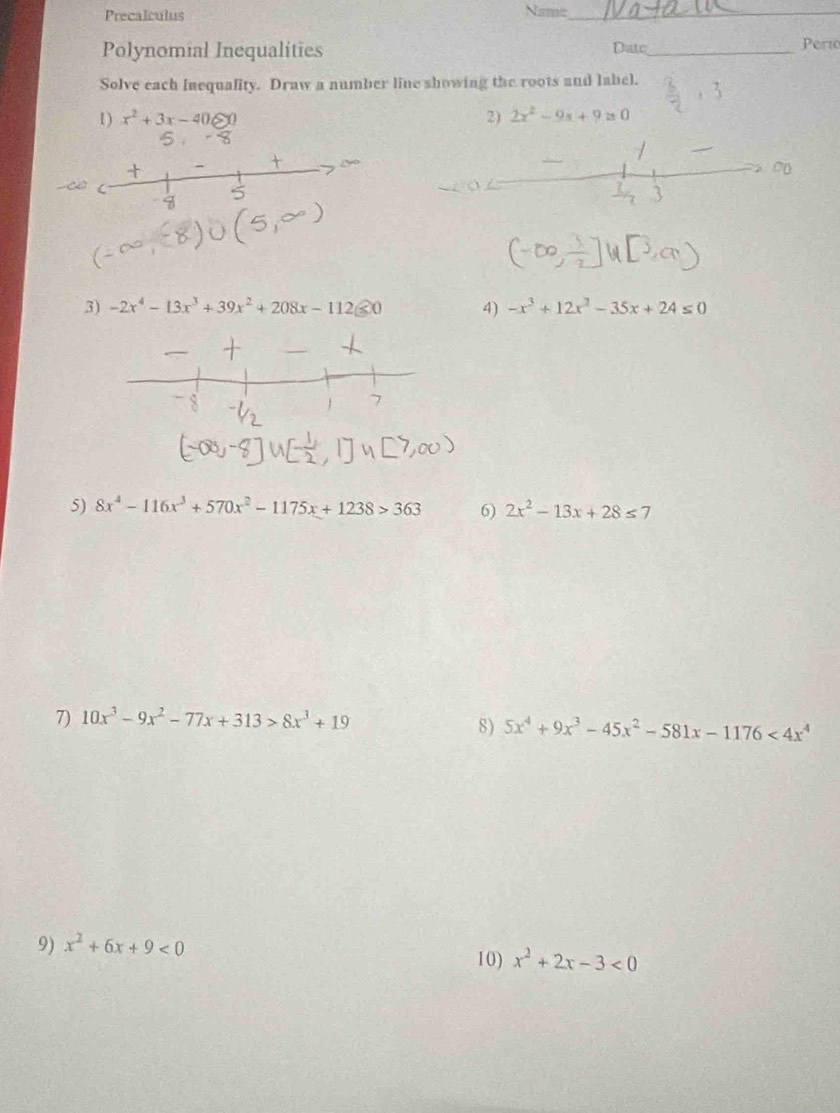 Precalculus Name_ 
Polynomial Inequalities Date_ Perto 
Solve each inequality. Draw a number line showing the roots and label. 
1) x^2+3x-40≥slant 0 2) 2x^2-9x+9=0
3) -2x^4-13x^3+39x^2+208x-112 enclosecircle50 4) -x^3+12x^2-35x+24≤ 0
5) 8x^4-116x^3+570x^2-1175x+1238>363 6) 2x^2-13x+28≤ 7
7) 10x^3-9x^2-77x+313>8x^3+19
8) 5x^4+9x^3-45x^2-581x-1176<4x^4
9) x^2+6x+9<0</tex> 
10) x^2+2x-3<0</tex>