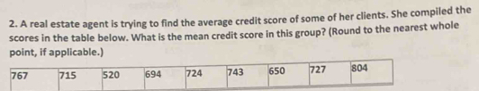 A real estate agent is trying to find the average credit score of some of her clients. She compiled the 
scores in the table below. What is the mean credit score in this group? (Round to the nearest whole 
point, if applicable.)
767 715 520 694 724 743 650 727 804