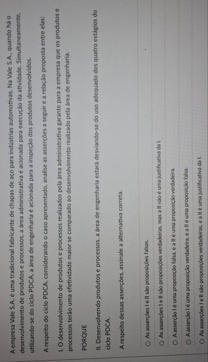 A empresa Vale S.A. é uma tradicional fabricante de chapas de aço para indústrias automotivas. Na Vale S.A., quando há o
desenvolvimento de produtos e processos, a área administrativa é acionada para execução da atividade. Simultaneamente,
utilizando-se do ciclo PDCA, a área de engenharia é acionada para a inspeção dos produtos desenvolvidos.
A respeito do ciclo PDCA, considerando o caso apresentado, analise as asserções a seguir e a relação proposta entre elas:
I. O desenvolvimento de produtos e processos realizados pela área administrativa garante para a empresa que os produtos e
processos terão uma efetividade maior se comparado ao desenvolvimento realizado pela área de engenharia.
porque
II. Desenvolvendo produtos e processos, a área de engenharia estará desviando-se do uso adequado dos quatro estágios do
ciclo PDCA.
A respeito dessas asserções, assinale a alternativa correta.
As asserções I e II são proposições falsas.
As asserções I e II são proposições verdadeiras, mas a II não é uma justificativa da I.
A asserção I é uma proposição falsa, e a II é uma proposição verdadeira.
A asserção I é uma proposição verdadeira, e a II é uma proposição falsa.
As asserções I e II são proposições verdadeiras, e a II é uma justificativa da I.