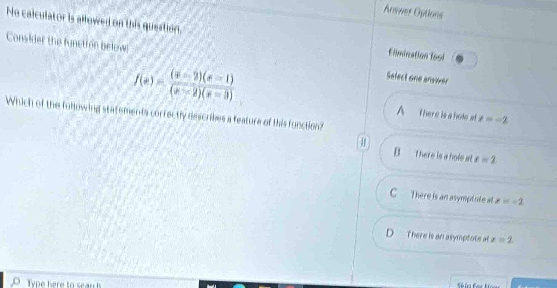 Answer Options
No caiculator is allowed on this question. Elimination Tool
Consider the function below Select one answer
f(x)= ((x-2)(x-1))/(x-2)(x-3) 
Which of the following statements correctly describes a feature of this function?
A There is a hole at x=-2.
H
B There is a hole at x=2
C There is an asymptote at x=-2.
D There is an asymptote at x=2. 
Type here to search