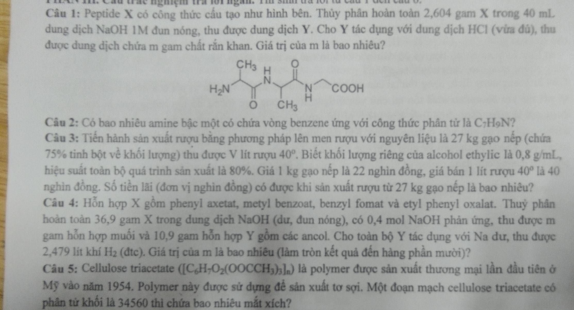 a  cad trac ngniem tra for ngan. rm sim da f r  n
Câu 1: Peptide X có công thức cầu tạo như hình bên. Thủy phân hoàn toàn 2,604 gam X trong 40 mL
dung dịch NaOH 1M đun nóng, thu được dung dịch Y. Cho Y tác dụng với dung dịch HCl (vừa đú), thu
được dung dịch chứa m gam chất rắn khan. Giá trị của m là bao nhiêu?
Câu 2: Có bao nhiêu amine bậc một có chứa vòng benzene ứng với công thức phân tử là C_7H_9N
Câu 3: Tiến hành sản xuất rượu bằng phương pháp lên men rượu với nguyên liệu là 27 kg gạo nếp (chứa
75% tinh bột về khối lượng) thu được V lít rượu 40°. Biết khối lượng riêng của alcohol ethylic là 0,8 g/mL,
hiệu suất toàn bộ quá trình sản xuất là 80%. Giá 1 kg gạo nếp là 22 nghìn đồng, giá bán 1 lít rượu 40° là 40
nghìn đồng. Số tiền lãi (đơn vị nghìn đồng) có được khi sản xuất rượu từ 27 kg gạo nếp là bao nhiêu?
Câu 4: Hỗn hợp X gồm phenyl axetat, metyl benzoat, benzyl fomat và etyl phenyl oxalat. Thuỷ phân
thoàn toàn 36,9 gam X trong dung dịch NaOH (dư, đun nóng), có 0,4 mol NaOH phản ứng, thu được m
gam hỗn hợp muối và 10,9 gam hỗn hợp Y gồm các ancol. Cho toàn bộ Y tác dụng với Na dư, thu được
2,479 lít khí H_2(dtc) 0. Giá trị của m là bao nhiêu (làm tròn kết quả đến hàng phần mười)?
Câu 5: Cellulose triacetate ([C_6H_7O_2(OOCCH_3)_3]_n) là polymer được sản xuất thương mại lần đầu tiên ở
Mỹ vào năm 1954. Polymer này được sử dựng để sản xuất tơ sợi. Một đoạn mạch cellulose triacetate có
phân tử khối là 34560 thì chứa bao nhiêu mắt xích?