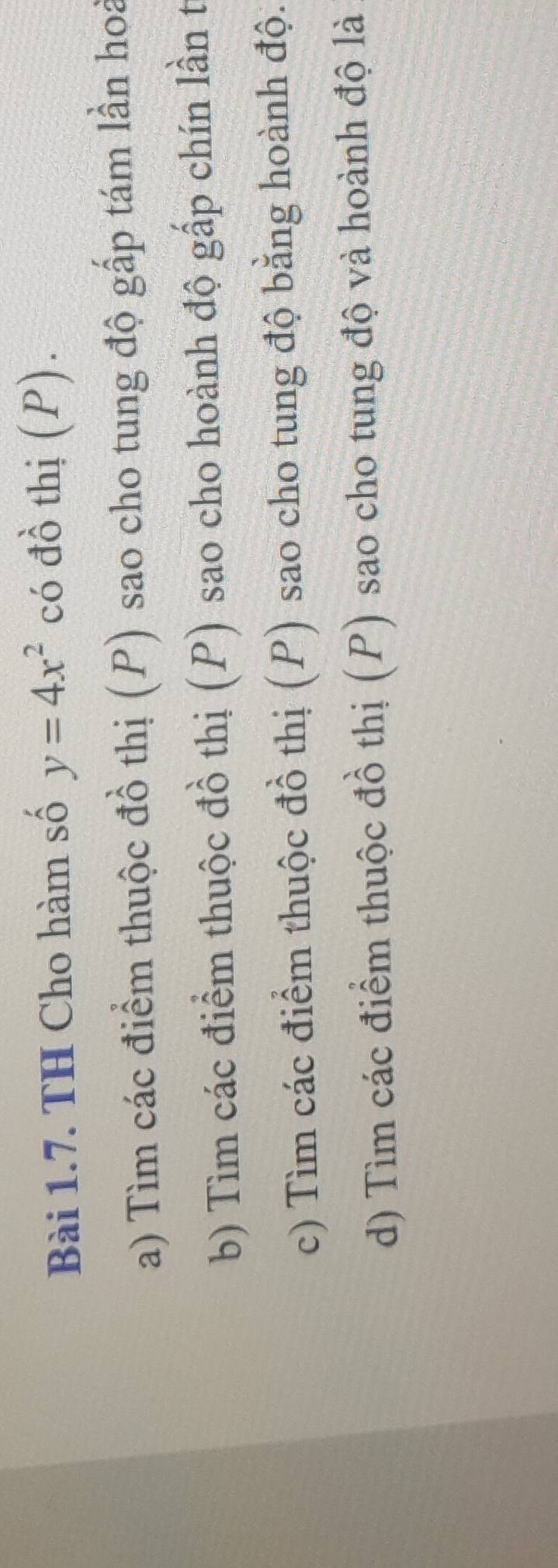 TH Cho hàm số y=4x^2 có đồ thị (P). 
a) Tìm các điểm thuộc đồ thị (P) sao cho tung độ gấp tám lần hoà 
b) Tìm các điểm thuộc đồ thị (P) sao cho hoành độ gấp chín lần t 
c) Tìm các điểm thuộc đồ thị (P) sao cho tung độ bằng hoành độ. 
d) Tìm các điểm thuộc đồ thị (P) sao cho tung độ và hoành độ là