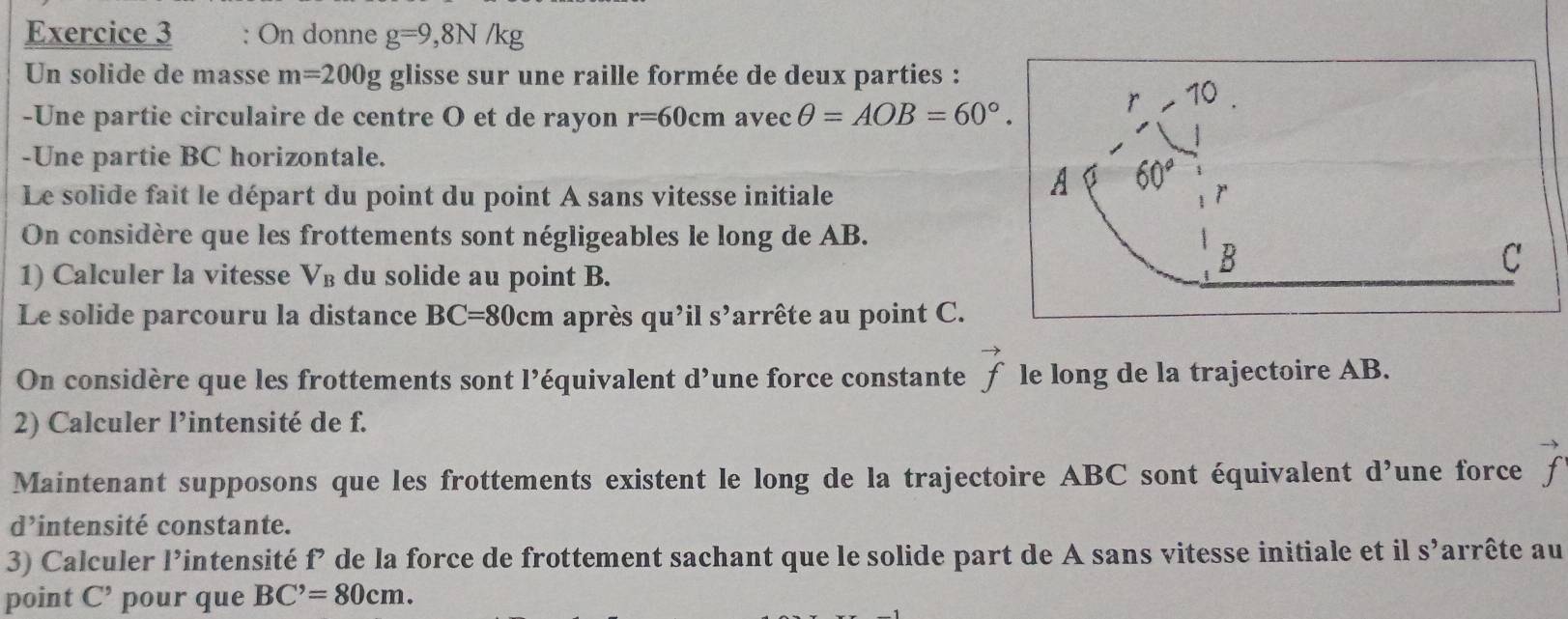 On donne g=9, 8N/kg
Un solide de masse m=200g glisse sur une raille formée de deux parties : 
10 
-Une partie circulaire de centre O et de rayon r=60cmavecθ =AOB=60°. 
-Une partie BC horizontale. 
Le solide fait le départ du point du point A sans vitesse initiale 
A 60°
On considère que les frottements sont négligeables le long de AB. 
1) Calculer la vitesse V_B du solide au point B.
B
C 
Le solide parcouru la distance BC=80cm après qu'ils' larrête au point C. 
On considère que les frottements sont l’équivalent d^9 une force constante vector f le long de la trajectoire AB. 
2) Calculer l’intensité de f. 
Maintenant supposons que les frottements existent le long de la trajectoire ABC sont équivalent d^9 une force vector f
d’intensité constante. 
3) Calculer l’intensité f’ de la force de frottement sachant que le solide part de A sans vitesse initiale et il S' arrête au 
point C^, pour que BC^,=80cm.