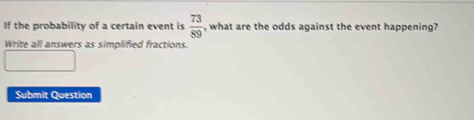 If the probability of a certain event is  73/89  , what are the odds against the event happening? 
Write all answers as simplified fractions. 
Submit Question