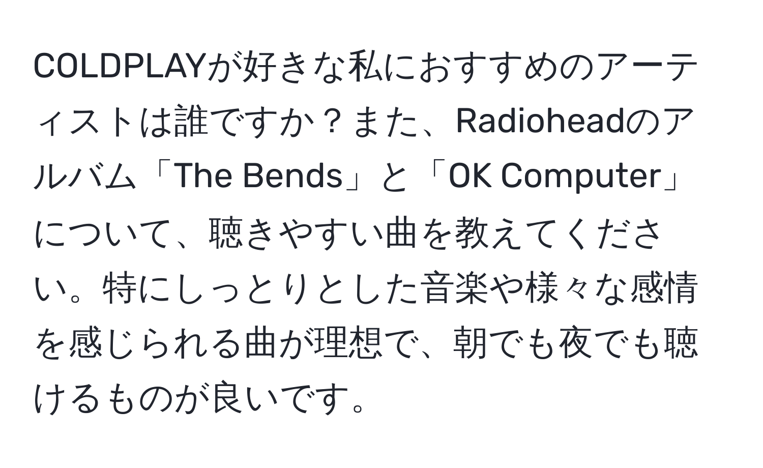 COLDPLAYが好きな私におすすめのアーティストは誰ですか？また、Radioheadのアルバム「The Bends」と「OK Computer」について、聴きやすい曲を教えてください。特にしっとりとした音楽や様々な感情を感じられる曲が理想で、朝でも夜でも聴けるものが良いです。