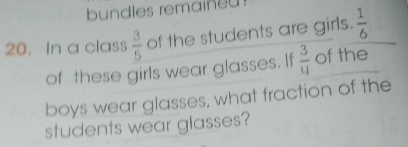 bundles remained ! 
20. In a class  3/5  of the students are girls.  1/6 
of these girls wear glasses. If  3/4  of the 
boys wear glasses, what fraction of the 
students wear glasses?