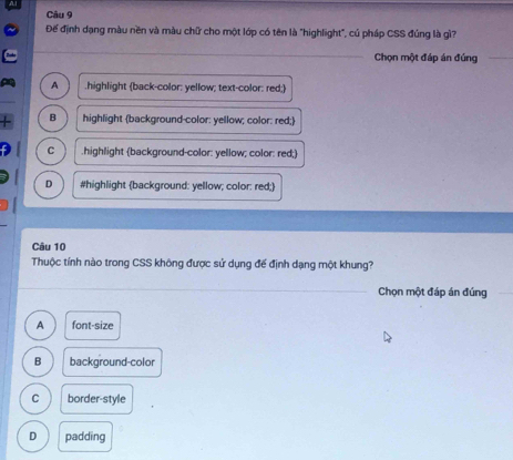 Để định dạng màu nền và màu chữ cho một lớp có tên là "highlight", cú pháp CSS đúng là gì?
_
Chọn một đáp án đúng
A .highlight (back-color: yellow; text-color: red;)
B highlight background-color: yellow; color: red;
C .highlight (background-color: yellow; color: red;)
D #highlight (background: yellow; color: red;)
Câu 10
Thuộc tính nào trong CSS không được sử dụng để định dạng một khung?
_
Chọn một đáp án đúng
A font-size
B background-color
C border-style
D padding