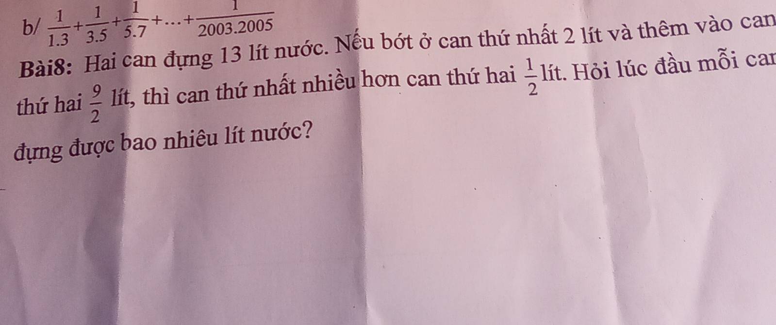 b/  1/1.3 + 1/3.5 + 1/5.7 +...+ 1/2003.2005 
Bài8: Hai can đựng 13 lít nước. Nếu bớt ở can thứ nhất 2 lít và thêm vào can 
thứ hai  9/2  lít, thì can thứ nhất nhiều hơn can thứ hai  1/2 li t. Hỏi lúc đầu mỗi car 
đựng được bao nhiêu lít nước?