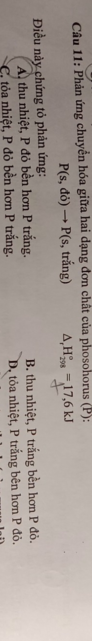 Phản ứng chuyển hóa giữa hai dạng đơn chất của phosohorus (P):
P(s,di)to P(s , trắng) △ _rH_(298)°=17,6kJ
Điều này chứng tỏ phản ứng:
A thu nhiệt, P đỏ bền hơn P trắng. B. thu nhiệt, P trắng bền hơn P đỏ.
*C. tỏa nhiệt, P đỏ bền hơn P trắng. D. tỏa nhiệt, P trắng bên hơn P đỏ.