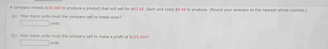 A company invests $16,000 to produce a product that will sell for $63.65. Each unit costs $9.45 to produce. (Round your answers to the nearest whole number.) 
(a) How many units must the company sell to break even?
□ units 
(b) How many units must the company sell to make a profit of $105,000? 
□ units