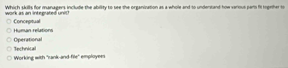 Which skills for managers include the ability to see the organization as a whole and to understand how various parts fit together to
work as an integrated unit?
Conceptual
Human relations
Operational
Technical
Working with "rank-and-file'' employees