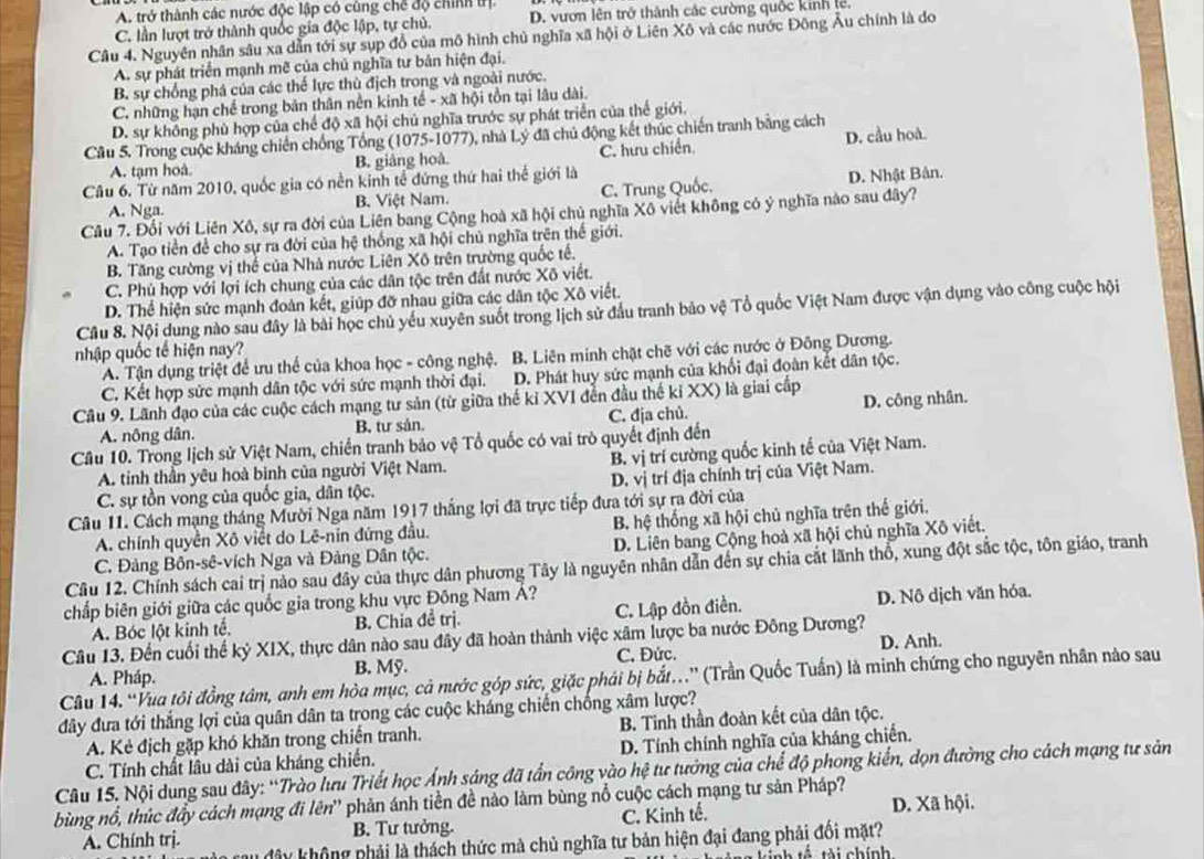 A. trở thành các nước độc lập có cùng chế độ chính trị.
C. lần lượt trở thành quốc gia độc lập, tự chủ. D. vươn lên trở thành các cường quốc kinh lê.
Câu 4. Nguyên nhân sâu xa dẫn tới sự sụp đồ của mô hình chủ nghĩa xã hội ở Liên Xô và các nước Đông Âu chính là do
A. sự phát triển mạnh mẽ của chủ nghĩa tư bản hiện đại.
B. sự chống phá của các thể lực thù địch trong và ngoài nước.
C. những hạn chế trong bản thân nền kinh tế - xã hội tồn tại lâu dài.
D. sự không phù hợp của chế độ xã hội chủ nghĩa trước sự phát triển của thế giới.
Câu 5. Trong cuộc kháng chiến chống Tổng (1075-1077), nhà Lý đã chủ động kết thúc chiến tranh bằng cách
A. tạm hoà. B. giảng hoà. C. hưu chiến. D. cầu hoà.
Câu 6. Từ năm 2010, quốc gia có nền kinh tế đứng thứ hai thể giới là
A. Nga. B. Việt Nam. C. Trung Quốc, D. Nhật Bản.
Câu 7. Đối với Liên Xô, sự ra đời của Liên bang Cộng hoà xã hội chủ nghĩa Xô viết không có ý nghĩa nào sau đây?
A. Tạo tiền để cho sự ra đời của hệ thống xã hội chủ nghĩa trên thế giới.
B. Tăng cường vị thể của Nhà nước Liên Xô trên trường quốc tế.
C. Phủ hợp với lợi ích chung của các dân tộc trên đất nước Xô viết.
D. Thể hiện sức mạnh đoàn kết, giúp đỡ nhau giữa các dân tộc Xô viết.
Câu 8. Nội dung nào sau đây là bài học chủ yếu xuyên suốt trong lịch sử đầu tranh bảo vệ Tổ quốc Việt Nam được vận dụng vào công cuộc hội
nhập quốc tế hiện nay?
A. Tận dụng triệt để ưu thể của khoa học - công nghệ. B. Liên minh chặt chẽ với các nước ở Đông Dương.
C. Kết hợp sức mạnh dân tộc với sức mạnh thời đại. D. Phát huy sức mạnh của khối đại đoàn kết dân tộc.
Câu 9. Lãnh đạo của các cuộc cách mạng tư sản (từ giữa thể kỉ XVI đến đầu thế kỉ XX) là giai cấp D. công nhân.
A. nông dân. B. tư sản. C. địa chủ.
Câu 10. Trong lịch sử Việt Nam, chiến tranh bảo vệ Tổ quốc có vai trò quyết định đến
A. tinh thần yêu hoà bình của người Việt Nam. B. vị trí cường quốc kinh tế của Việt Nam.
C. sự tồn vong của quốc gia, dân tộc. D. vị trí địa chính trị của Việt Nam.
Câu 11. Cách mạng tháng Mười Nga năm 1917 thắng lợi đã trực tiếp đưa tới sự ra đời của
A. chính quyền Xô viết do Lê-nin đứng đầu. B. hệ thống xã hội chủ nghĩa trên thế giới.
C. Đảng Bôn-sê-vích Nga và Đảng Dân tộc. D. Liên bang Cộng hoà xã hội chủ nghĩa Xô viết.
Câu 12. Chính sách cai trị nào sau đây của thực dân phương Tây là nguyên nhân dẫn đến sự chia cắt lãnh thổ, xung đột sắc tộc, tôn giáo, tranh
chấp biên giới giữa các quốc gia trong khu vực Đông Nam Á?
A. Bóc lột kinh tế, B. Chia đề trị. C. Lập đồn điền. D. Nô dịch văn hóa.
Câu 13. Đến cuối thế kỷ XIX, thực dân nào sau đây đã hoàn thành việc xâm lược ba nước Đông Dương?
A. Pháp. B. Mỹ. C. Đức. D. Anh.
Câu 14. “Vua tôi đồng tâm, anh em hòa mục, cả nước góp sức, giặc phải bị bắt...” (Trần Quốc Tuần) là minh chứng cho nguyên nhân nào sau
đây đưa tới thắng lợi của quân dân ta trong các cuộc kháng chiến chống xâm lược?
A. Kẻ địch gặp khó khăn trong chiến tranh. B. Tinh thần đoàn kết của dân tộc.
D. Tính chính nghĩa của kháng chiến.
Câu 15. Nội dung sau đây: “Trào lưu Triết học Ảnh sáng đã tần công vào hệ tư tưởng của chế độ phong kiến, dọn đường cho cách mạng tư sản C. Tính chất lâu dài của kháng chiến.
bùng nổ, thúc đầy cách mạng đi lên'' phản ánh tiền đề nào làm bùng nổ cuộc cách mạng tư sản Pháp? D. Xã hội.
A. Chính trị. B. Tư tưởng. C. Kinh tế.
ây không phải là thách thức mà chủ nghĩa tư bản hiện đại đang phải đối mặt?
nh tế , tài chính,