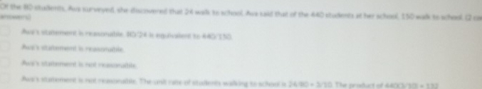 Of the B0 stulkents. Aws surveyed, she discovered thst 24 walk to shool Ave said that of the 440 students at her school, 150 walk to school. (2 co
alsowersl
we's stutement is ressonabile 80/24 is eqquivaient to 440/150.
dap's stadement is reasomabile .
Awa's saement is not ressonalite
Aws's satement is not reasonable. The andi re of stullents walking to school it 2:6/910 × 3/10. The product of 440/301 = 172