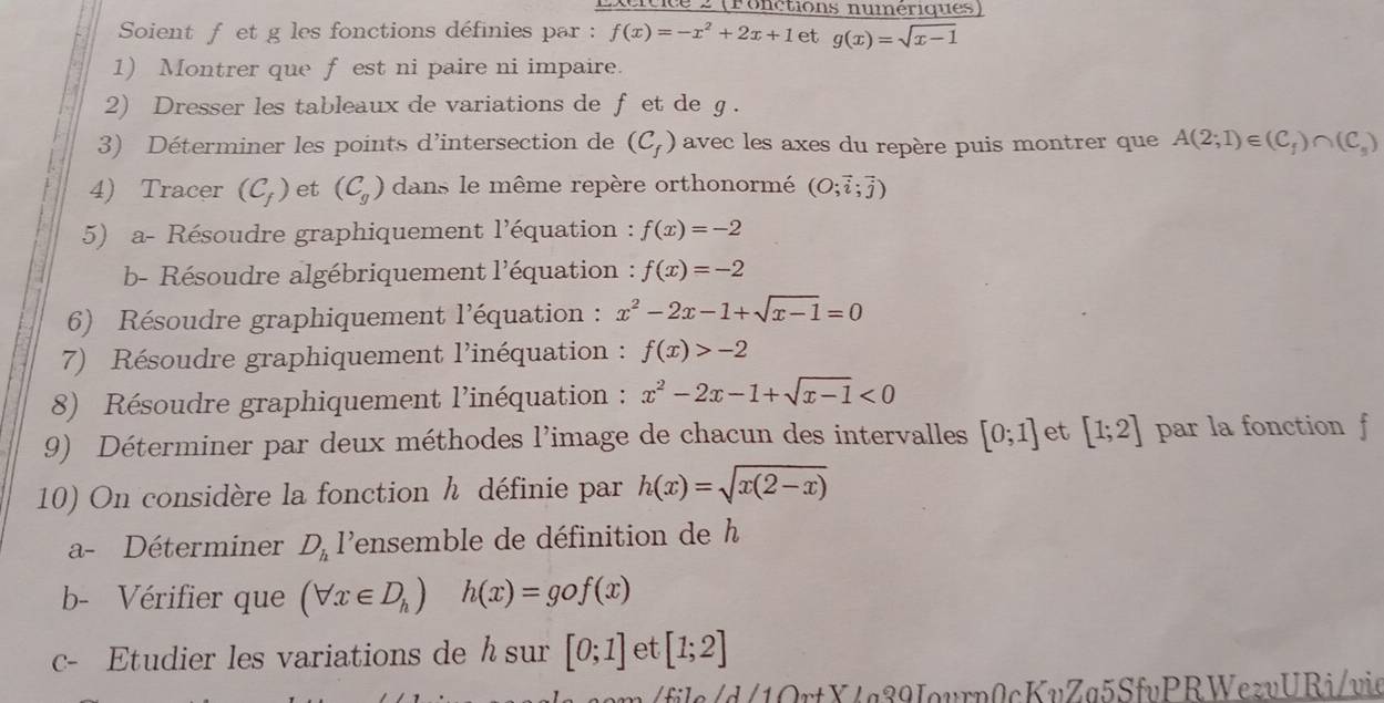 cicice 2 (Fonctions numériques 
Soient f et g les fonctions définies par : f(x)=-x^2+2x+1 et g(x)=sqrt(x-1)
1) Montrer que f est ni paire ni impaire. 
2) Dresser les tableaux de variations de fet de g. 
3) Déterminer les points d’intersection de (C_f) avec les axes du repère puis montrer que A(2;1)∈ (C_f)∩ (C_s)
4) Tracer (C_f) et (C_g) dans le même repère orthonormé (O;vector i;vector j)
5) a- Résoudre graphiquement l'équation : f(x)=-2
b- Résoudre algébriquement l'équation : f(x)=-2
6) Résoudre graphiquement l'équation : x^2-2x-1+sqrt(x-1)=0
7) Résoudre graphiquement l'inéquation : f(x)>-2
8) Résoudre graphiquement l'inéquation : x^2-2x-1+sqrt(x-1)<0</tex> 
9) Déterminer par deux méthodes l'image de chacun des intervalles [0;1] et [1;2] par la fonction f 
10) On considère la fonction h définie par h(x)=sqrt(x(2-x))
a- Déterminer D_h 1 lensemble de définition de h
b- Vérifier que (forall x∈ D_h) h(x)=gof(x)
c- Etudier les variations de h sur [0;1] et [1;2]
m /file/d/1OrtX4g39Jourp0cKvZg5SfvPRWezvURi/vie