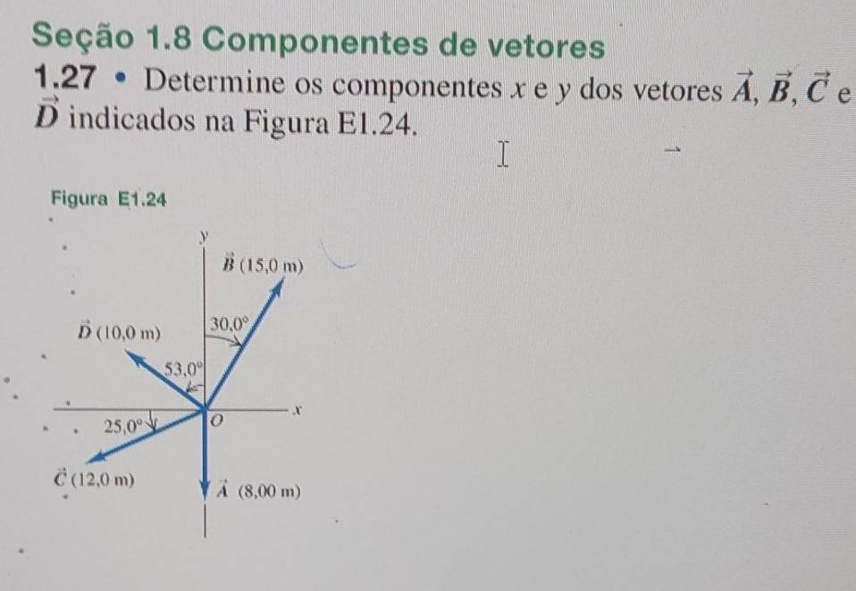 Seção 1.8 Componentes de vetores 
1.27 • Determine os componentes x e y dos vetores vector A, vector B, vector C e
vector D indicados na Figura E1.24. 
Figura E1.24
y
vector B(15,0m)
vector D(10,0m) 30.0°
53.0°
25,0° 0
x
vector C(12,0m) vector A(8,00m)