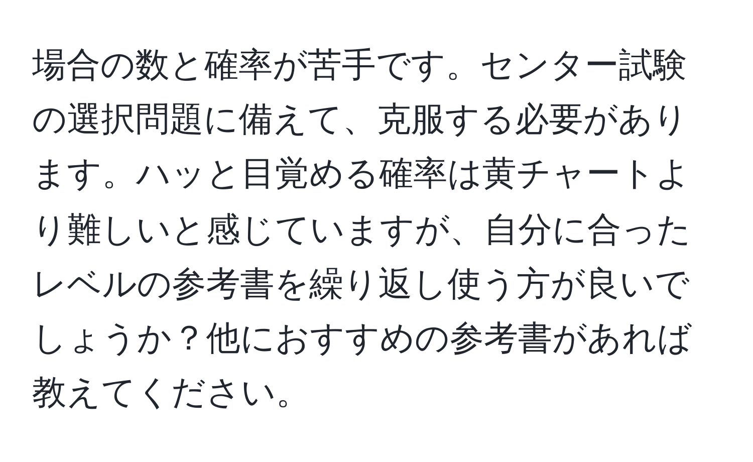 場合の数と確率が苦手です。センター試験の選択問題に備えて、克服する必要があります。ハッと目覚める確率は黄チャートより難しいと感じていますが、自分に合ったレベルの参考書を繰り返し使う方が良いでしょうか？他におすすめの参考書があれば教えてください。