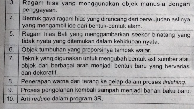 Ragam hias yang menggunakan objek manusia dengan 
penggayaan. 
4. Bentuk gaya ragam hias yang dirancang dari perwujudan aslinya 
yang mengambil ide dari bentuk-bentuk alam. 
5. Ragam hias Bali yang menggambarkan seekor binatang yang 
tidak nyata yang ditemukan dalam kehidupan nyata. 
6. | Objek tumbuhan yang proporsinya tampak wajar. 
7. Teknik yang digunakan untuk mengubah bentuk asli sumber atau 
objek dari berbagai arah menjadi bentuk baru yang bervariasi 
dan dekoratif. 
8. Penerapan warna dari terang ke gelap dalam proses finishing. 
9. Proses pengolahan kembali sampah menjadi bahan baku baru. 
10. Arti reduce dalam program 3R.