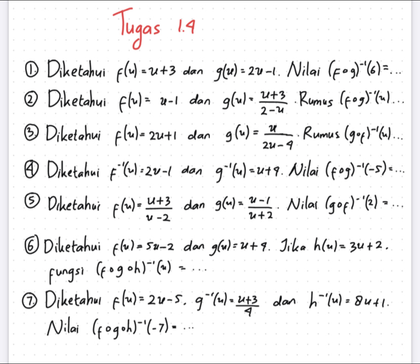 Tugas 19 
① Diketahui f(u)=u+3 dan g(u)=2u-1. Nilai (Fcirc g)^-1(6)=... 
② Diketahui f(u)=u-1 dan g(u)= (u+3)/2-u . Rumus (fogend(pmatrix)^(-1)beginpmatrix u)... 
③ Diketahui f(u)=2u+1 dan g(u)= u/2u-4 . Rumus (gof)^-1(u)... 
③ Dihetahu F^(-1)(u)=2u-1 dan g^(-1)(u)=u+9 Nilai (fcirc g)^-1(-5)=... 
⑤ Dihetahui f(u)= (u+3)/u-2  dan g(u)= (u-1)/u+2 . Nilai (gof)^-1(2)=... 
⑥ Diketahui f(u)=5u-2 dan g(u)=u+4. Jika h(u)=3u+2. 
fungsi (fogoh)^-1(x)=... 
⑦ Diketahu f(u)=2u-5, g^(-1)(u)= (u+3)/4  dan h^(-1)(u)=8u+1. 
Nilai (fcirc gcirc h)^-1(-7)=...