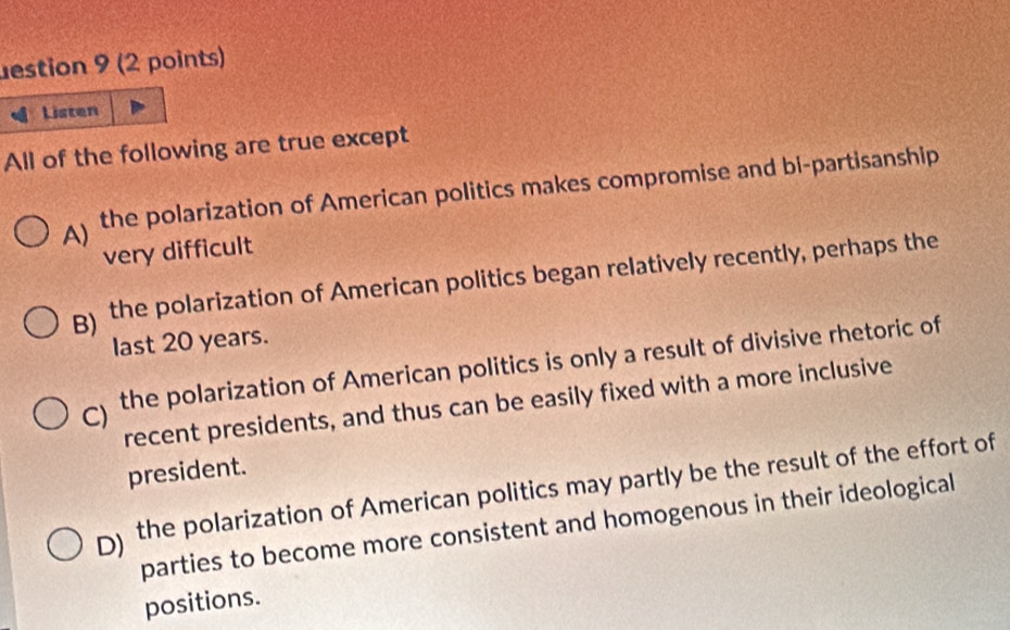 estion 9 (2 points)
Listen
All of the following are true except
A) the polarization of American politics makes compromise and bi-partisanship
very difficult
B) the polarization of American politics began relatively recently, perhaps the
last 20 years.
) the polarization of American politics is only a result of divisive rhetoric of
recent presidents, and thus can be easily fixed with a more inclusive
president.
D) the polarization of American politics may partly be the result of the effort of
parties to become more consistent and homogenous in their ideological
positions.