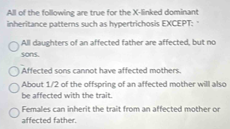 All of the following are true for the X -linked dominant
inheritance patterns such as hypertrichosis EXCEPT: "
All daughters of an affected father are affected, but no
sons.
Affected sons cannot have affected mothers.
About 1/2 of the offspring of an affected mother will also
be affected with the trait.
Females can inherit the trait from an affected mother or
affected father.