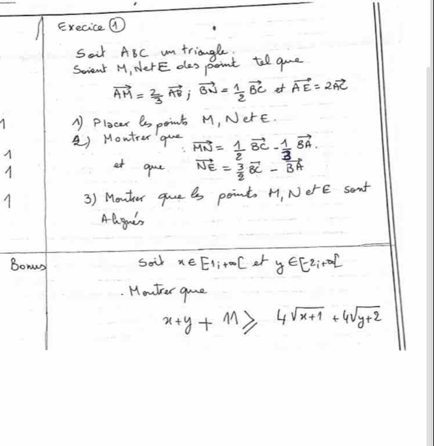 Execice ⑦ 
Soir ABC um triangle 
Scrient M, NerE oles point tell que
vector AM= 2/3 vector AB; vector BN= 1/2 vector BC et vector AE=2vector AC
A Plocer es point M, NerE. 
à) Moutrer que vector MN= 1/2 vector BC- 1/3 vector BA. 
at gue vector NE= 3/2 vector BC-vector BA
3) Monter gue es point. H, NerE sant 
Aagaes 
Bomus 
soir x∈ [-1,+∈fty [ er y∈ [-2,+∈fty )
Mowter gue
x+y+M≥slant 4sqrt(x+1)+4sqrt(y+2)