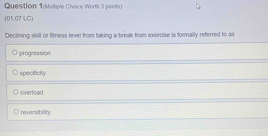 Question 1(Multiple Choice Worth 3 points)
(01.07 LC)
Declining skill or fitness level from taking a break from exercise is formally referred to as
progression
specificity
overload
reversibility