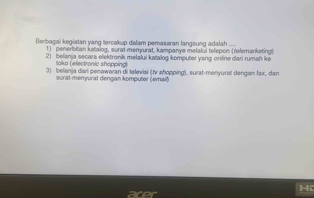 Berbagai kegiatan yang tercakup dalam pemasaran langsung adalah ....
1) penerbitan katalog, surat-menyurat, kampanye melalui telepon (telemarketing)
2) belanja secara elektronik melalui katalog komputer yang online dari rumah ke
toko (electronic shopping)
3) belanja dari penawaran di televisi (tv shopping), surat-menyurat dengan fax, dan
surat-menyurat dengan komputer (email)
Hi