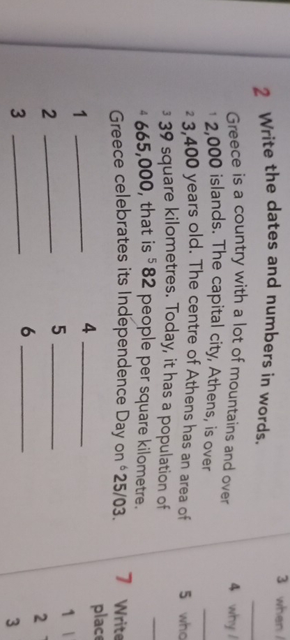 when 
2 Write the dates and numbers in words. 
_ 
Greece is a country with a lot of mountains and over 4 why /
2,000 islands. The capital city, Athens, is over 
_
² 3,400 years old. The centre of Athens has an area of 5 who 
§ 39 square kilometres. Today, it has a population of 
_
4 665,000, that is §82 people per square kilometre. 
Greece celebrates its Independence Day on € 25/03. 7 Write 
_1 
_4 
place 
1 
_2 
_5 
2 
_3 
_6 
3
