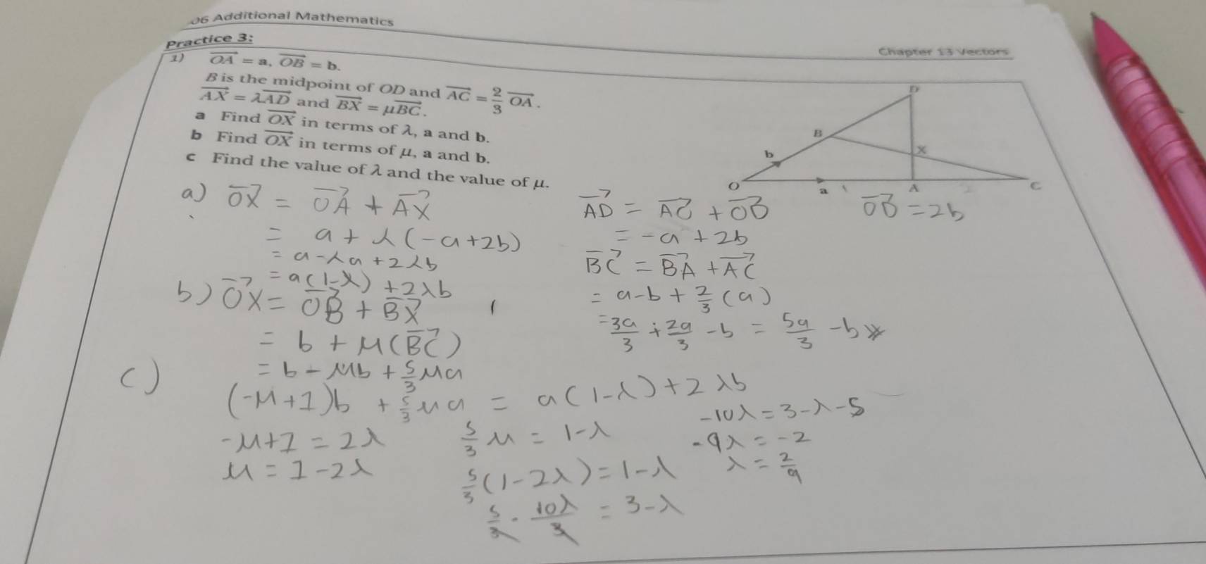 Additional Mathematics 
Practice 3: 
1) vector OA=a, vector OB=b. Chapter 13 Vectors
B is the midpoint of OD and
vector AX=lambda vector AD and vector BX=mu vector BC. vector AC= 2/3 vector OA. 
a Find vector OX in terms of λ, a and b. 
b Find vector OX in terms of μ, a and b. 
c Find the value of λ and the value of μ.