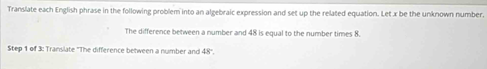 Translate each English phrase in the following problem into an algebraic expression and set up the related equation. Let x be the unknown number. 
The difference between a number and 48 is equal to the number times 8. 
Step 1 of 3 : Translate "The difference between a number and 48°.