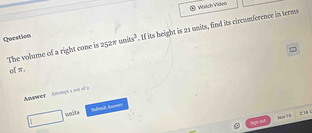 Watch Video 
The volume of a right cone is 252π units^3. If its height is 21 units, find its circumference in terms 
Question 
of π. 
Answer Attempt 1 out of 2 
units Submit Answer 
Sign out Nov 19 2:16 1