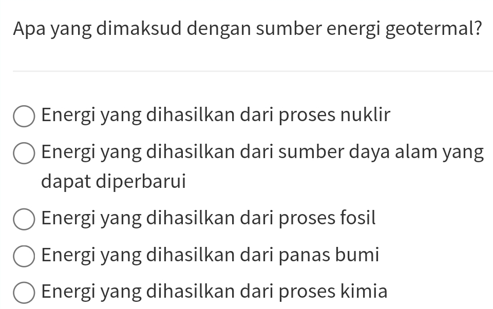 Apa yang dimaksud dengan sumber energi geotermal?
Energi yang dihasilkan dari proses nuklir
Energi yang dihasilkan dari sumber daya alam yang
dapat diperbarui
Energi yang dihasilkan dari proses fosil
Energi yang dihasilkan dari panas bumi
Energi yang dihasilkan dari proses kimia