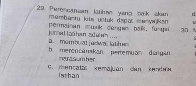 Perencanaan latihan yang baik akan d
membantu kita untuk dapat menyajikan e
permainan musik dengan baik, fungsi 30. N
jurnal latihan adalah ....
ς
a. membuat jadwal latihan
b. merencanakan pertemuan dengan
narasumber
c. mencatat kemajuan dan kendala
latihan