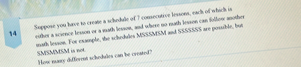 Suppose you have to create a schedule of 7 consecutive lessons, each of which is
14 either a science lesson or a math lesson, and where no math lesson can follow another 
math lesson. For example, the schedules MSSSMSM and SSSSSSS are possible, but 
SMSMMSM is not. 
How many different schedules can be created?