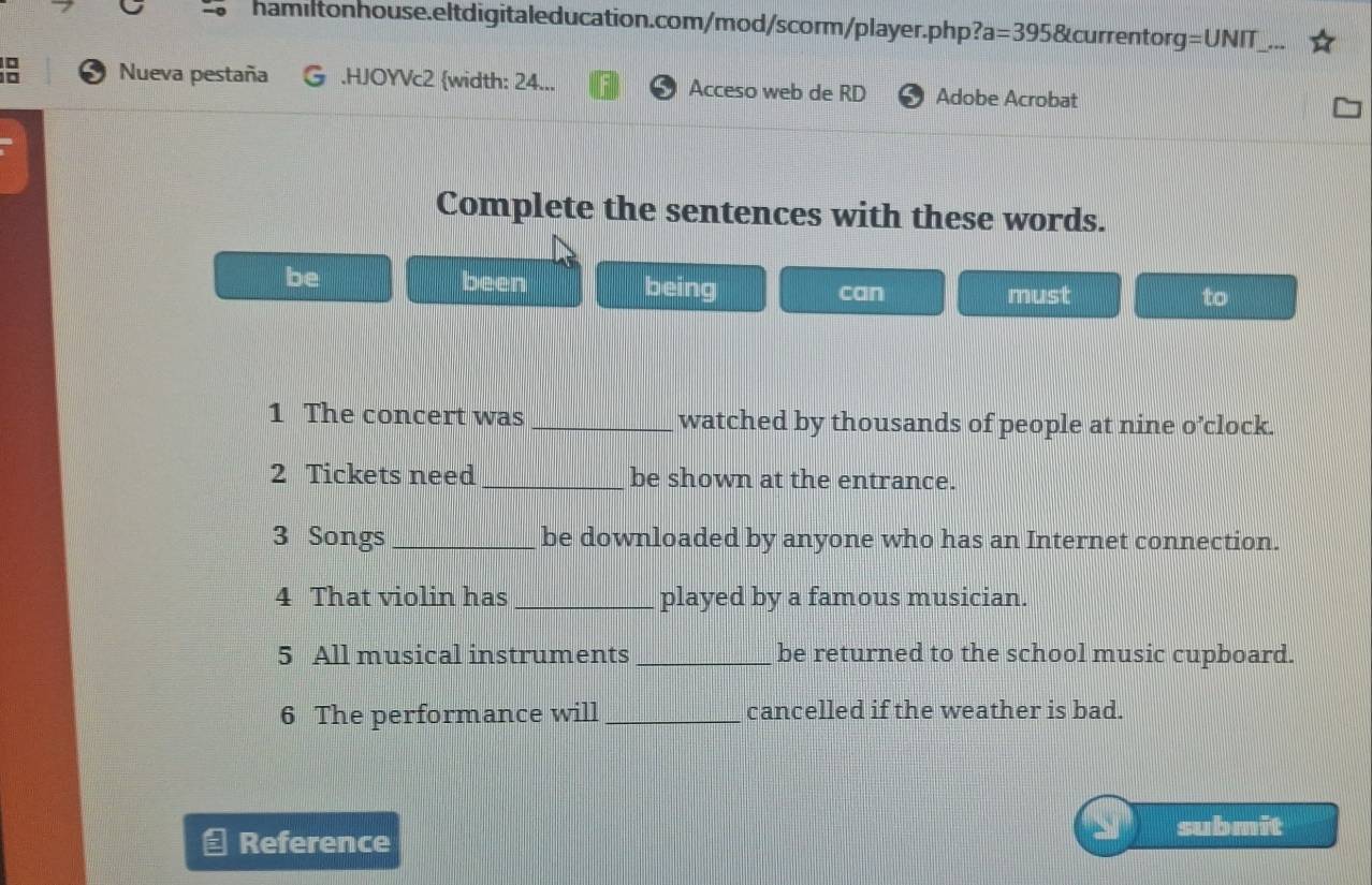 ?a=395 &currentorg =UN IT 
: Nueva pestaña .HJOYVc2 width: 24... Acceso web de RD Adobe Acrobat 
Complete the sentences with these words. 
been 
be being can must 
to 
1 The concert was _watched by thousands of people at nine o’clock. 
2 Tickets need _be shown at the entrance. 
3 Songs_ be downloaded by anyone who has an Internet connection. 
4 That violin has_ played by a famous musician. 
5 All musical instruments _be returned to the school music cupboard. 
6 The performance will _cancelled if the weather is bad. 
Reference 
submit