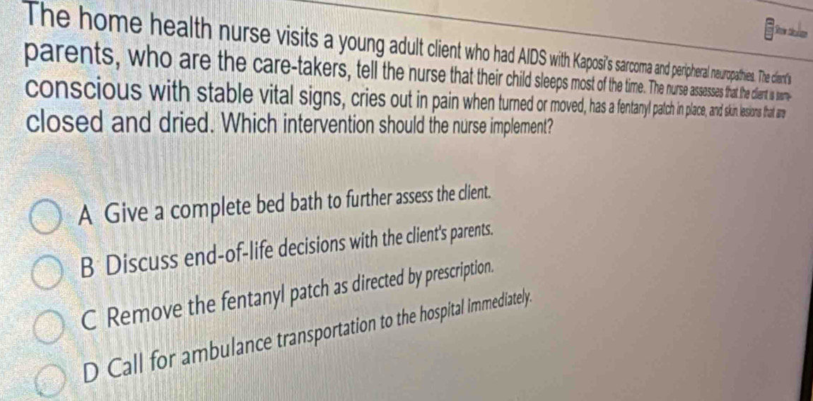 The home health nurse visits a young adult cienth ma andperipheral neuropathies. The clant's
parents, who are the careakers, tel he nr the time. The nurse assesses that the clent in tear
conscious with stabeital signs, cries out inpi tany patch in place, and skin lessions that are
closed and dried. Which intervention should the nurse implement?
A Give a complete bed bath to further assess the client.
B Discuss end-of-life decisions with the client's parents.
C Remove the fentanyl patch as directed by prescription.
D Call for ambulance transportation to the hospital immediately.