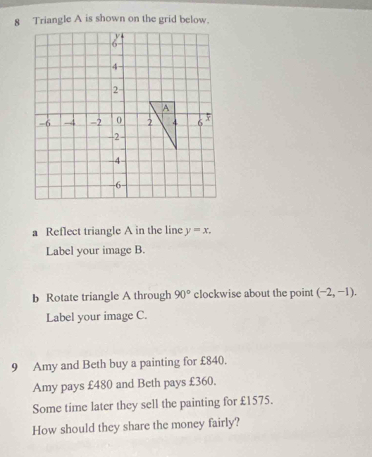 Triangle A is shown on the grid below. 
a Reflect triangle A in the line y=x. 
Label your image B. 
b Rotate triangle A through 90° clockwise about the point (-2,-1). 
Label your image C. 
9 Amy and Beth buy a painting for £840. 
Amy pays £480 and Beth pays £360. 
Some time later they sell the painting for £1575. 
How should they share the money fairly?