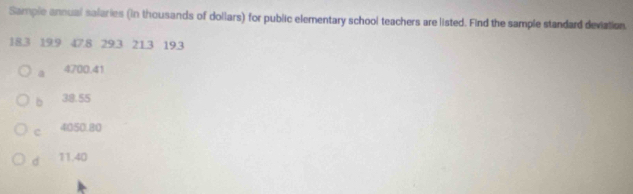 Sample annual salaries (in thousands of dollars) for public elementary school teachers are listed. Find the sample standard deviation.
18.3 19.9 47.8 29.3 21.3 19.3
a 4700.41
b 38.55
c 4050.80
d 11.40