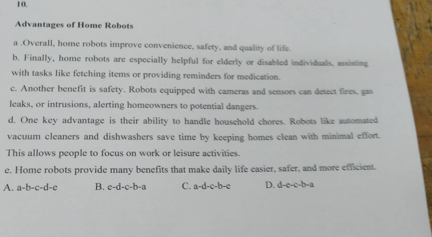 1 0.
Advantages of Home Robots
a .Overall, home robots improve convenience, safety, and quality of life.
b. Finally, home robots are especially helpful for elderly or disabled individuals, assisting
with tasks like fetching items or providing reminders for medication.
c. Another benefit is safety. Robots equipped with cameras and sensors can detect fires, gas
leaks, or intrusions, alerting homeowners to potential dangers.
d. One key advantage is their ability to handle household chores. Robots like automated
vacuum cleaners and dishwashers save time by keeping homes clean with minimal effort.
This allows people to focus on work or leisure activities.
e. Home robots provide many benefits that make daily life easier, safer, and more efficient.
A. a-b-c-d-e B. e-d-c-b-a C. a-d-c-b-e D. d-e-c-b-a