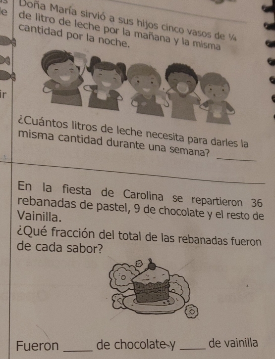 Moña María sirvió a sus hijos cinco vasos de ¼ 
e de litro de leche por la mañana y la mis 
cantidad por la noche. 
ir 
ie leche necesita para darles la 
_ 
misma cantidad durante una semana? 
En la fiesta de Carolina se repartieron 36
rebanadas de pastel, 9 de chocolate y el resto de 
Vainilla. 
¿Qué fracción del total de las rebanadas fueron 
de cada sabor? 
Fueron _de chocolate y _de vainilla