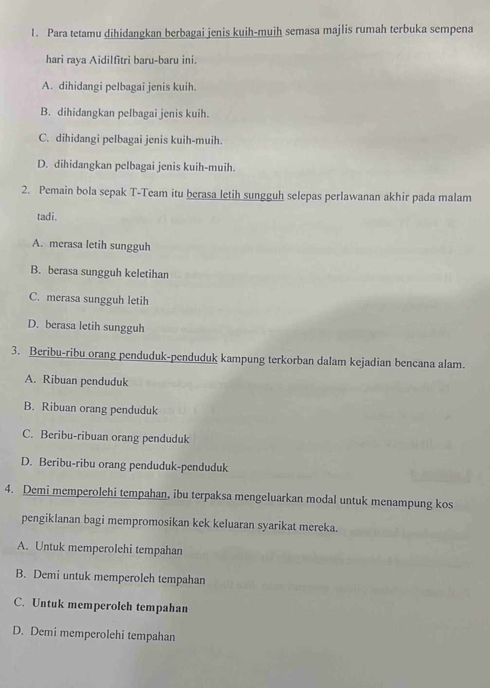 Para tetamu dihidangkan berbagai jenis kuih-muih semasa majlis rumah terbuka sempena
hari raya Aidilfitri baru-baru ini.
A. dihidangi pelbagai jenis kuih.
B. dihidangkan pelbagai jenis kuih.
C. dihidangi pelbagai jenis kuih-muih.
D. dihidangkan pelbagai jenis kuih-muih.
2. Pemain bola sepak T-Team itu berasa letih sungguh selepas perlawanan akhir pada malam
tadi.
A. merasa letih sungguh
B. berasa sungguh keletihan
C. merasa sungguh letih
D. berasa letih sungguh
3. Beribu-ribu orang penduduk-penduduk kampung terkorban dalam kejadian bencana alam.
A. Ribuan penduduk
B. Ribuan orang penduduk
C. Beribu-ribuan orang penduduk
D. Beribu-ribu orang penduduk-penduduk
4. Demi memperolehi tempahan, ibu terpaksa mengeluarkan modal untuk menampung kos
pengiklanan bagi mempromosikan kek keluaran syarikat mereka.
A. Untuk memperolehi tempahan
B. Demi untuk memperoleh tempahan
C. Untuk memperoleh tempahan
D. Demi memperolehi tempahan