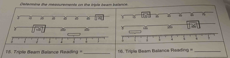 Determine the measurements on the triple beam balance. 
ǒ 10 20 3ố 40 50 60
10 30 40 s0 60 70
100 200 300 100 200 300
ò 2 3 4 5 7 ò 1 2 3 4 5 B 7
15. Triple Beam Balance Reading = _16. Triple Beam Balance Reading =_