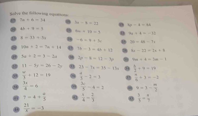 Salve the following equations:
7n+6=34
3x-8=22 o 8p-4=84
③ 4b+9=5 ① 6w+10=5 9a+4=-32
8=33+5x ③ -6=9+3c
20=48-7x
20 10n+2=7n+14 7b-3=4b+12 8x-22=2x+8
5a+2=3-2a 30 2p-8=12-3p ③ 9m+4=3m-1
⑫ 11-5y=26-2y 23-7x=35-13x 3  h/2 +9=19
⑮  w/3 +12=19
 a/5 -2=3 ③  n/6 +3=-2
 3x/4 =6
 3c/5 -4=2 ⑩ 9=3- m/2 
⑪ 7=4+ a/5  42  x/4 = 2/3   3/5 = n/7 
43 
4  21/x =-3