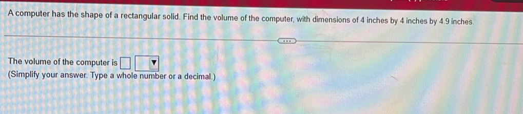 A computer has the shape of a rectangular solid. Find the volume of the computer, with dimensions of 4 inches by 4 inches by 4.9 inches. 
The volume of the computer is 
(Simplify your answer. Type a whole number or a decimal.)