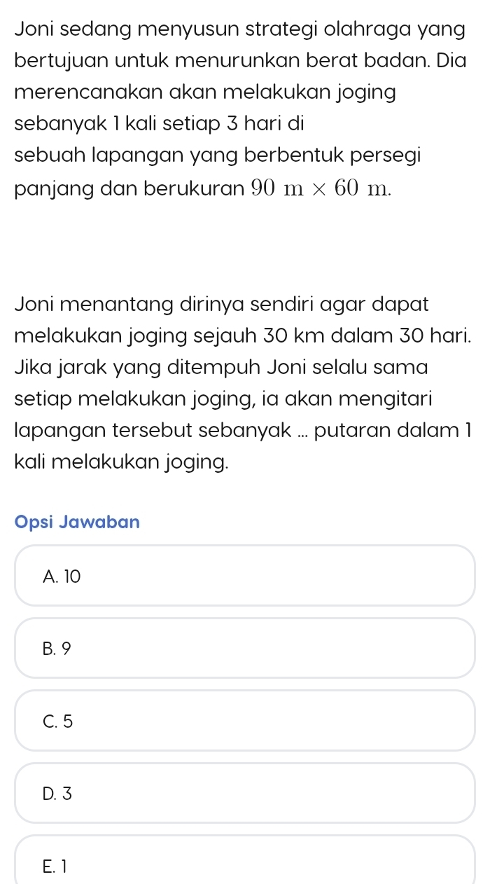 Joni sedang menyusun strategi olahraga yang
bertujuan untuk menurunkan berat badan. Dia
merencanakan akan melakukan joging
sebanyak 1 kali setiap 3 hari di
sebuah lapangan yang berbentuk persegi
panjang dan berukuran 90m* 60m. 
Joni menantang dirinya sendiri agar dapat
melakukan joging sejauh 30 km dalam 30 hari.
Jika jarak yang ditempuh Joni selalu sama
setiap melakukan joging, ia akan mengitari
lapangan tersebut sebanyak ... putaran dalam 1
kali melakukan joging.
Opsi Jawaban
A. 10
B. 9
C. 5
D. 3
E. 1