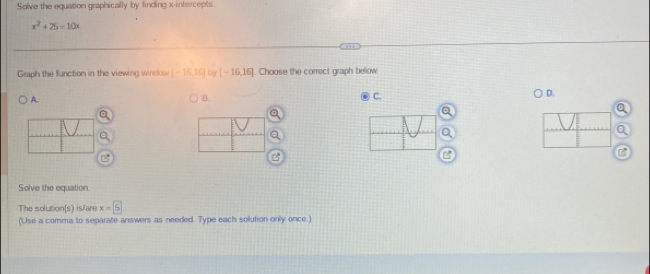 Solve the equation graphically by finding x-intercepts
x^2+25=10x
Graph the function in the viewing window [-16,10] by [-16,16]. Choose the correct graph below 
A. 
B. 
C. 
D. 
Q 
Q 
Solve the equation. 
The solution(s) isfare x=5
(Use a comma to separate answers as needed. Type each solution only once.)