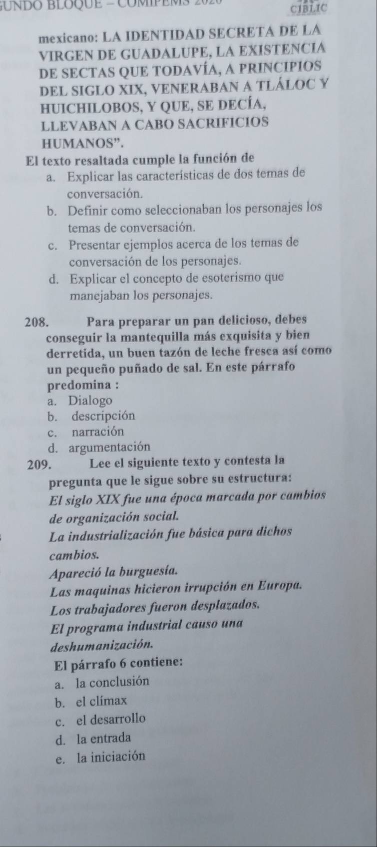 GUNDO BLOQUE = COMPEMS 20 CIBLIC
mexicano: LA IDENTIDAD SECRETA DE LA
VIRGEN DE GUADALUPE, LA EXISTENCIA
DE SECTAS QUE TODAVÍA, A PRINCIPIOS
DEL SIGLO XIX, VENERABAN A TLÁLOC Y
HUICHILOBOS, Y QUE, SE DECÍA,
LLEVABAN A CABO SACRIFICIOS
HUMANOS”.
El texto resaltada cumple la función de
a. Explicar las características de dos temas de
conversación.
b. Definir como seleccionaban los personajes los
temas de conversación.
c. Presentar ejemplos acerca de los temas de
conversación de los personajes.
d. Explicar el concepto de esoterismo que
manejaban los personajes.
208. Para preparar un pan delicioso, debes
conseguir la mantequilla más exquisita y bien
derretida, un buen tazón de leche fresca así como
un pequeño puñado de sal. En este párrafo
predomina :
a. Dialogo
b. descripción
c. narración
d. argumentación
209. Lee el siguiente texto y contesta la
pregunta que le sigue sobre su estructura:
El siglo XIX fue una época marcada por cambios
de organización social.
La industrialización fue básica para dichos
cambios.
Apareció la burguesía.
Las maquinas hicieron irrupción en Europa.
Los trabajadores fueron desplazados.
El programa industrial causo una
deshumanización.
El párrafo 6 contiene:
a. la conclusión
b. el clímax
c. el desarrollo
d. la entrada
e. la iniciación